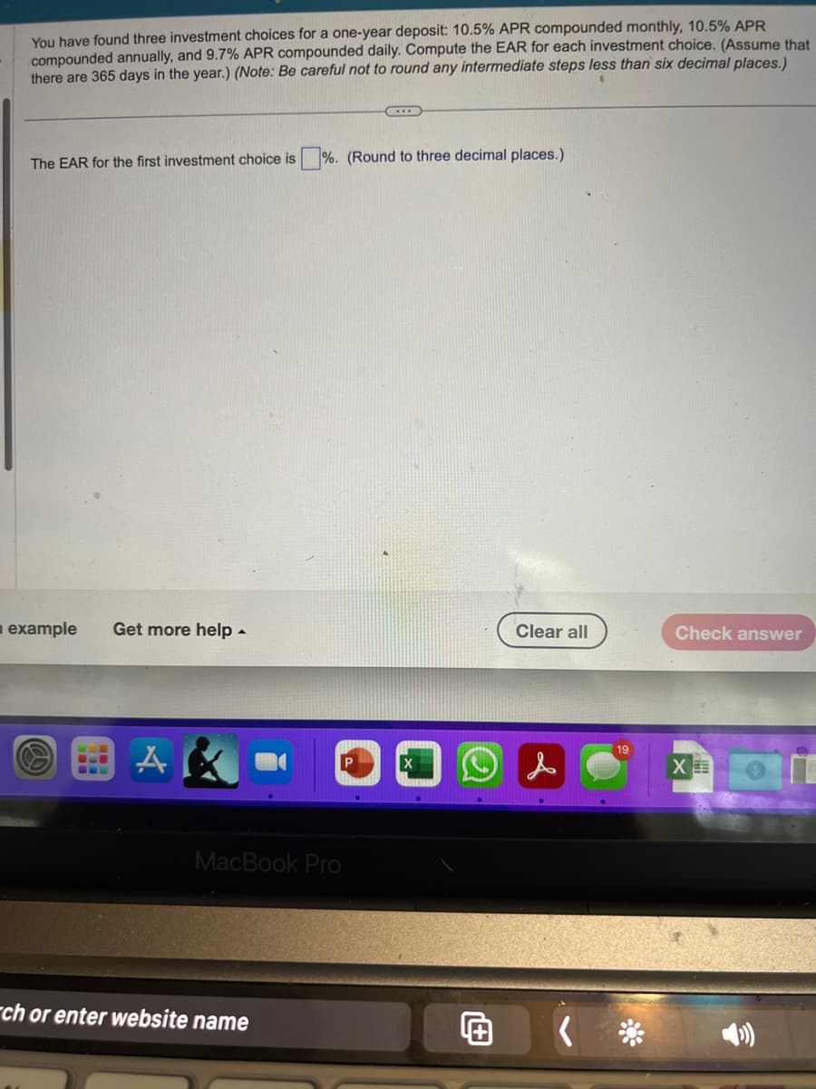 You have found three investment choices for a one-year deposit: 10.5% APR compounded monthly, 10.5% APR
compounded annually, and 9.7% APR compounded daily. Compute the EAR for each investment choice. (Assume that
there are 365 days in the year.) (Note: Be careful not to round any intermediate steps less than six decimal places.)
The EAR for the first investment choice is%. (Round to three decimal places.)
example Get more help.
A
MacBook Pro
ch or enter website name
Clear all
19
Check answer
BI