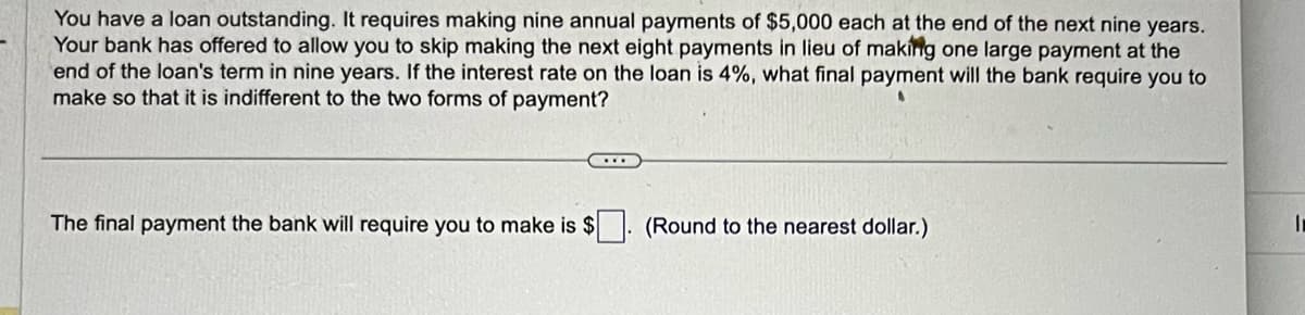 You have a loan outstanding. It requires making nine annual payments of $5,000 each at the end of the next nine years.
Your bank has offered to allow you to skip making the next eight payments in lieu of making one large payment at the
end of the loan's term in nine years. If the interest rate on the loan is 4%, what final payment will the bank require you to
make so that it is indifferent to the two forms of payment?
The final payment the bank will require you to make is $
(Round to the nearest dollar.)
I