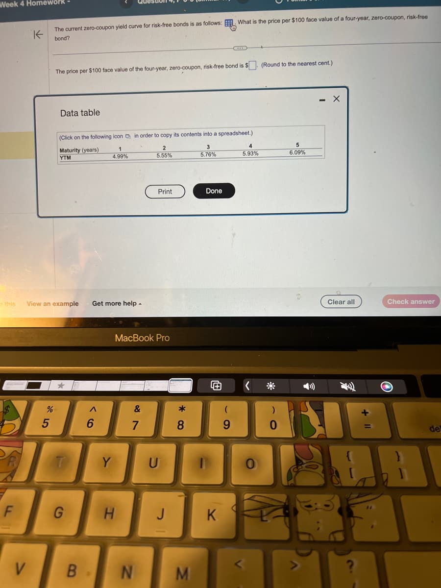 Week 4 Homework -
this
F
K
V
The current zero-coupon yield curve for risk-free bonds is as follows: What is the price per $100 face value of a four-year, zero-coupon, risk-free
bond?
%
5
The price per $100 face value of the four-year, zero-coupon, risk-free bond is $. (Round to the nearest cent.)
Data table
(Click on the following icon in order to copy its contents into a spreadsheet.)
2
3
5.55%
5.76%
View an example Get more help.
Maturity (years)
YTM
T
G
B
A
1
4.99%
6
Y
MacBook Pro
H
&
7
Print
N
U
*
8
M
Done
K
(
4
5.93%
<
0
0
5
6.09%
Clear all
Check answer
O
83
de