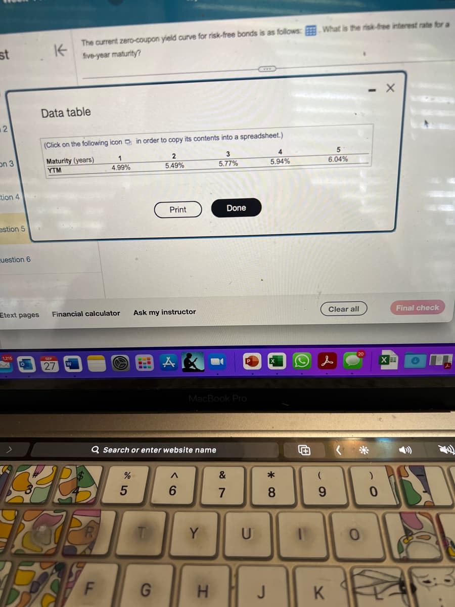 st
2
on 3
tion 4
estion 5
question 6
Etext pages
1,215
A
K
The current zero-coupon yield curve for risk-free bonds is as follows:
five-year maturity?
Data table
(Click on the following icon in order to copy its contents into a spreadsheet.)
Maturity (years)
YTM
0 27
1
4.99%
Financial calculator Ask my instructor
CRB
18
F
Q Search or enter website name
%
5
2
5.49%
T
Print
G
A
6
MacBook Pro
Y
3
5.77%
H
Done
&
7
U
J
4
5.94%
*
8
What is the risk-free interest rate for a
(
9
K
5
6.04%
Clear all
0
)
0
X
Final check
XE