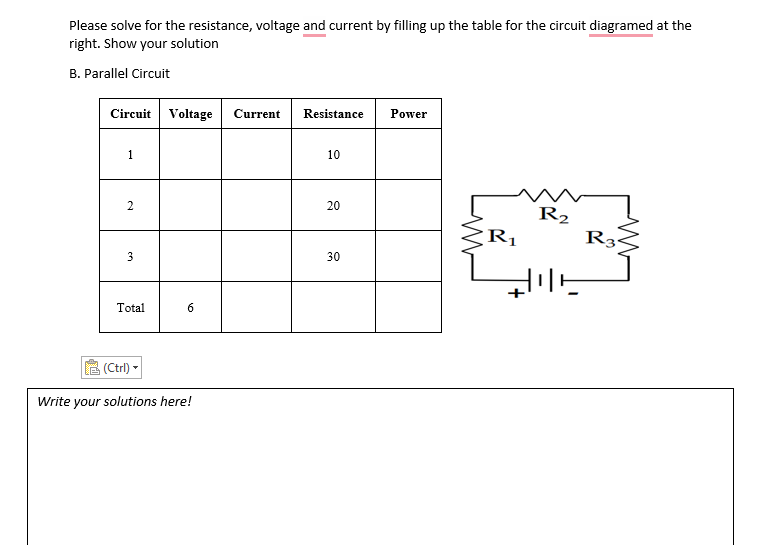 Please solve for the resistance, voltage and current by filling up the table for the circuit diagramed at the
right. Show your solution
B. Parallel Circuit
Power
Circuit Voltage
Current
Resistance
1
10
20
R2
R3
R1
30
Total
(Ctrl) -
Write your solutions here!
2.
