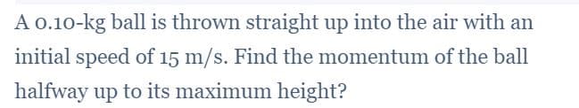 A 0.10-kg ball is thrown straight up into the air with an
initial speed of 15 m/s. Find the momentum of the ball
halfway up to its maximum height?
