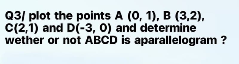 Q3/ plot the points A (0, 1), B (3,2),
C(2,1) and D(-3, 0) and determine
wether or not ABCD is aparallelogram ?