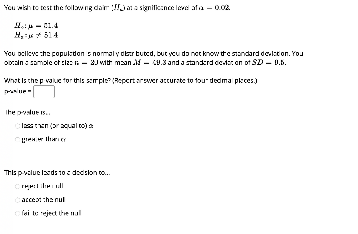 You wish to test the following claim (Ha) at a significance level of a
0.02.
51.4
Ha:µ + 51.4
You believe the population is normally distributed, but you do not know the standard deviation. You
obtain a sample of size n
20 with mean M
49.3 and a standard deviation of SD = 9.5.
What is the p-value for this sample? (Report answer accurate to four decimal places.)
p-value =
The p-value is...
less than (or equal to) a
O greater than a
This p-value leads to a decision to...
O reject the null
O accept the null
O fail to reject the null
