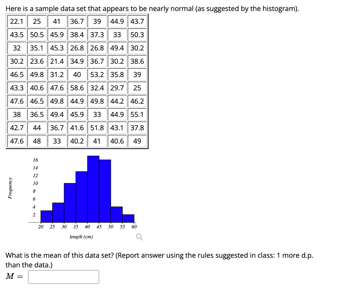 Here is a sample data set that appears to be nearly normal (as suggested by the histogram).
22.1
25
41
36.7 39 44.9 43.7
43.5 50.5 45.9 38.4 37.3
33
50.3
32 35.1 45.3 26.8 26.8 49.4 30.2
30.2 23.6 21.4 34.9 36.7 30.2 38.6
46.5 49.8 31.2 40
53.2 35.8
39
43.3 40.6 47.6 58.6 32.4 29.7
25
47.6 46.5 49.8 44.9 49.8 44.2 46.2
38
36.5 49.4 45.9
33
44.9 55.1
42.7
44
36.7 41.6 51.8 43.1 37.8
47.6
48
33
40.2
41
40.6
49
16
14
12
10
8
4
2
20
25
30
35
40
45
50
55
60
length (cm)
What is the mean of this data set? (Report answer using the rules suggested in class: 1 more d.p.
than the data.)
M
Kruənbəsy
