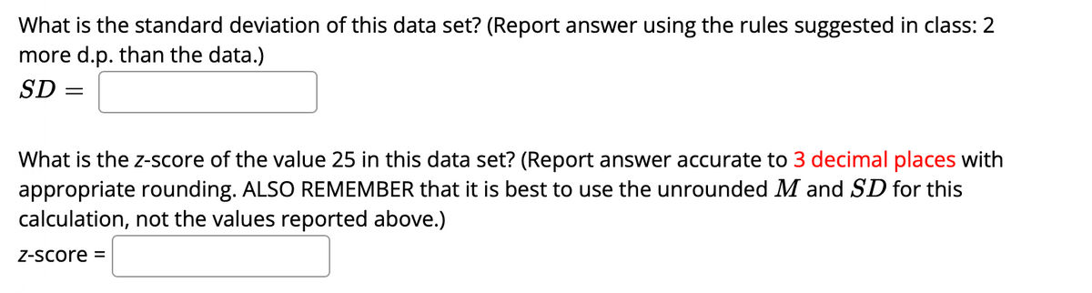 What is the standard deviation of this data set? (Report answer using the rules suggested in class: 2
more d.p. than the data.)
SD =
What is the z-score of the value 25 in this data set? (Report answer accurate to 3 decimal places with
appropriate rounding. ALSO REMEMBER that it is best to use the unrounded M and SD for this
calculation, not the values reported above.)
Z-Score =
