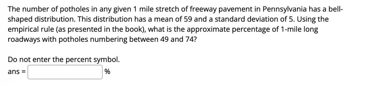 The number of potholes in any given 1 mile stretch of freeway pavement in Pennsylvania has a bell-
shaped distribution. This distribution has a mean of 59 and a standard deviation of 5. Using the
empirical rule (as presented in the book), what is the approximate percentage of 1-mile long
roadways with potholes numbering between 49 and 74?
Do not enter the percent symbol.
ans =
%
