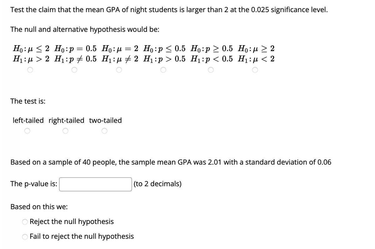 Test the claim that the mean GPA of night students is larger than 2 at the 0.025 significance level.
The null and alternative hypothesis would be:
Но: и<2 Но:р %3D 0.5 Но:д %3 2 Но:р< 0.5 Но:р > 0.5 Но: n> 2
H1: µ > 2 H1:p + 0.5 H1:µu # 2 H1:p > 0.5 H1:p < 0.5 H1: µ < 2
The test is:
left-tailed right-tailed two-tailed
Based on a sample of 40 people, the sample mean GPA was 2.01 with a standard deviation of 0.06
The p-value is:
(to 2 decimals)
Based on this we:
Reject the null hypothesis
OFail to reject the null hypothesis
