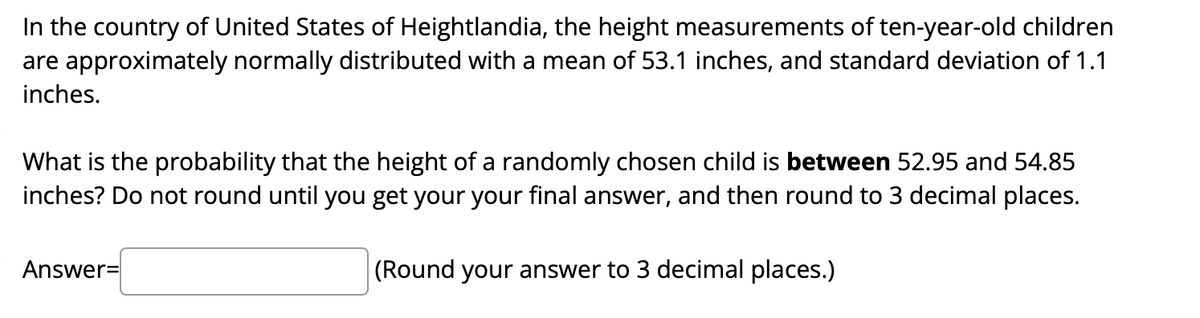 In the country of United States of Heightlandia, the height measurements of ten-year-old children
are approximately normally distributed with a mean of 53.1 inches, and standard deviation of 1.1
inches.
What is the probability that the height of a randomly chosen child is between 52.95 and 54.85
inches? Do not round until you get your your final answer, and then round to 3 decimal places.
Answer=
(Round your answer to 3 decimal places.)
