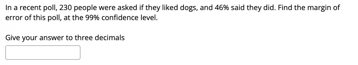 In a recent pollI, 230 people were asked if they liked dogs, and 46% said they did. Find the margin of
error of this poll, at the 99% confidence level.
Give your answer to three decimals
