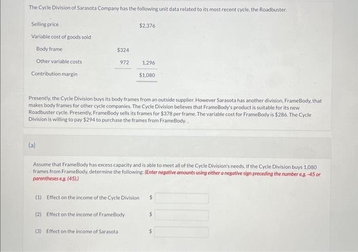 The Cycle Division of Sarasota Company has the following unit data related to its most recent cycle, the Roadbuster.
Selling price
Variable cost of goods sold
Body frame
Other variable costs
Contribution margin
$324
(a)
972
$2,376
Presently, the Cycle Division buys its body frames from an outside supplier. However Sarasota has another division, FrameBody, that
makes body frames for other cycle companies. The Cycle Division believes that FrameBody's product is suitable for its new
Roadbuster cycle. Presently, FrameBody sells its frames for $378 per frame. The variable cost for FrameBody is $286. The Cycle
Division is willing to pay $294 to purchase the frames from FrameBody..
1,296
$1,080
(3) Effect on the income of Sarasota
Assume that FrameBody has excess capacity and is able to meet all of the Cycle Division's needs. If the Cycle Division buys 1,080
frames from FrameBody, determine the following: (Enter negative amounts using either a negative sign preceding the number e.g. -45 or
parentheses e.g. (45).)
(1) Effect on the income of the Cycle Division $
(2) Effect on the income of FrameBody