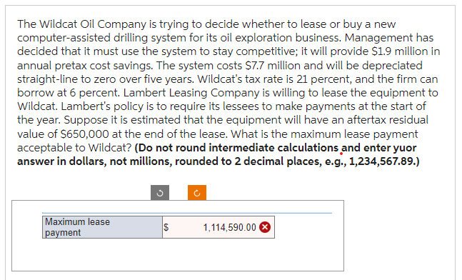 The Wildcat Oil Company is trying to decide whether to lease or buy a new
computer-assisted drilling system for its oil exploration business. Management has
decided that it must use the system to stay competitive; it will provide $1.9 million in
annual pretax cost savings. The system costs $7.7 million and will be depreciated
straight-line to zero over five years. Wildcat's tax rate is 21 percent, and the firm can
borrow at 6 percent. Lambert Leasing Company is willing to lease the equipment to
Wildcat. Lambert's policy is to require its lessees to make payments at the start of
the year. Suppose it is estimated that the equipment will have an aftertax residual
value of $650,000 at the end of the lease. What is the maximum lease payment
acceptable to Wildcat? (Do not round intermediate calculations and enter yuor
answer in dollars, not millions, rounded to 2 decimal places, e.g., 1,234,567.89.)
Maximum lease
payment
$
1,114,590.00