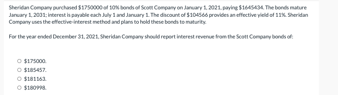 Sheridan Company purchased $1750000 of 10% bonds of Scott Company on January 1, 2021, paying $1645434. The bonds mature
January 1, 2031; interest is payable each July 1 and January 1. The discount of $104566 provides an effective yield of 11%. Sheridan
Company uses the effective-interest method and plans to hold these bonds to maturity.
For the year ended December 31, 2021, Sheridan Company should report interest revenue from the Scott Company bonds of:
$175000.
O $185457.
O $181163.
O $180998.