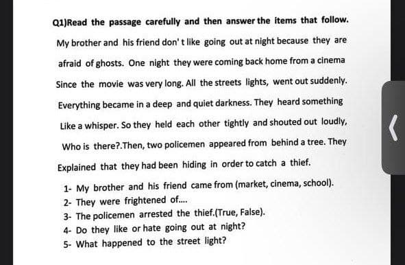 Q1)Read the passage carefully and then answer the items that follow.
My brother and his friend don' t like going out at night because they are
afraid of ghosts. One night they were coming back home from a cinema
Since the movie was very long. All the streets lights, went out suddenly.
Everything became in a deep and quiet darkness. They heard something
Like a whisper. So they held each other tightly and shouted out loudly,
Who is there?.Then, two policemen appeared from behind a tree. They
Explained that they had been hiding in order to catch a thief.
1- My brother and his friend came from (market, cinema, school).
2- They were frightened of.
3- The policemen arrested the thief.(True, False).
4- Do they like or hate going out at night?
5- What happened to the street light?
