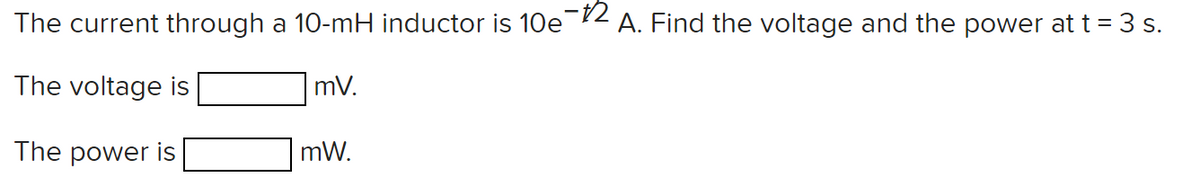 The current through a 10-mH inductor is 10e-2 A. Find the voltage and the power at t = 3 s.
The voltage is
mV.
The power is
mW.