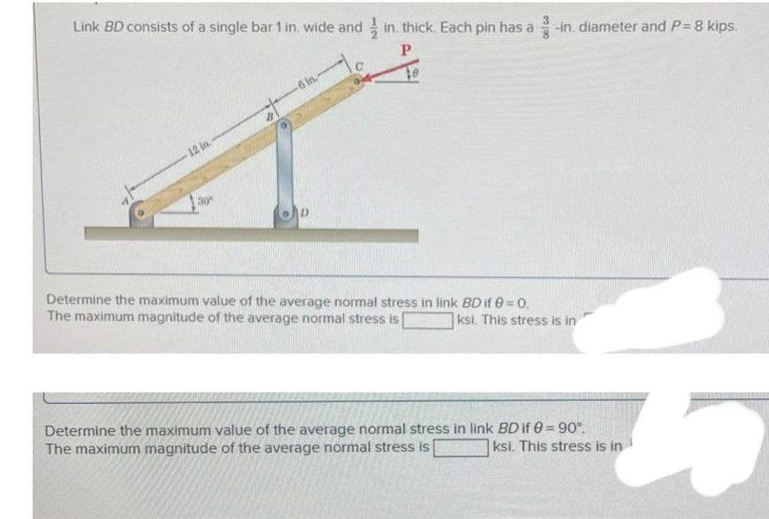 Link BD consists of a single bar 1 in, wide and in. thick. Each pin has a -in diameter and P= 8 kips.
6 in.
12 in.
30
Determine the maximum value of the average normal stress in link BD if 0 = 0.
The maximum magnitude of the average normal stress is
ksi. This stress is in
Determine the maximum value of the average normal stress in link BD if 0=90°.
The maximum magnitude of the average normal stress is
ksi. This stress is in
