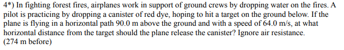 4*) In fighting forest fires, airplanes work in support of ground crews by dropping water on the fires. A
pilot is practicing by dropping a canister of red dye, hoping to hit a target on the ground below. If the
plane is flying in a horizontal path 90.0 m above the ground and with a speed of 64.0 m/s, at what
horizontal distance from the target should the plane release the canister? Ignore air resistance.
(274 m before)
