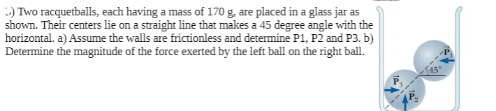 :) Two racquetballs, each having a mass of 170 g. are placed in a glass jar as
shown. Their centers lie on a straight line that makes a 45 degree angle with the
horizontal. a) Assume the walls are frictionless and determine P1, P2 and P3. b)
Determine the magnitude of the force exerted by the left ball on the right ball.
45°
