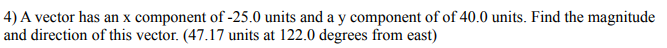 4) A vector has an x component of -25.0 units and a y component of of 40.0 units. Find the magnitude
and direction of this vector. (47.17 units at 122.0 degrees from east)
