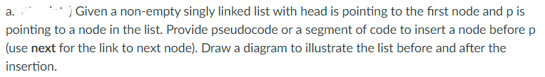 ) Given a non-empty singly linked list with head is pointing to the first node and p is
а.
pointing to a node in the list. Provide pseudocode or a segment of code to insert a node before p
(use next for the link to next node). Draw a diagram to illustrate the list before and after the
insertion.
