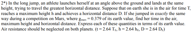 2*) In the long jump, an athlete launches herself at an angle above the ground and lands at the same
height, trying to travel the greatest horizontal distance. Suppose that on earth she is in the air for time T,
reaches a maximum height h and achieves a horizontal distance D. If she jumped in exactly the same
way during a competition on Mars, where gmars = 0.379 of its earth value, find her time in the air,
maximum height and horizontal distance. Express each of these quantities in terms of its earth value.
Air resistance should be neglected on both planets. (t = 2.64 Tg, h = 2.64 hg, D = 2.64 Dg)
