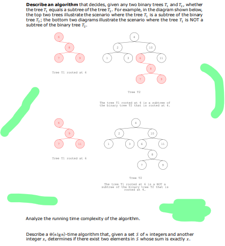 Describe an algorithm that decides, given any two binary trees T, and T,, whether
the tree T, equals a subtree of the tree T,. Forexample, in the diagram shown below,
the top two trees illustrate the scenario where the tree T, is a subtree of the binary
tree T; the bottom two diagrams illustrate the scenario where the tree 7, is NOT a
subtree of the binary tree T,.
Tree TI rooted at 6
Tree 12
The tree T1 rooted at ia a aubtree of
the binary tree T2 that ie rooted at 4.
Tree TI rooted at 6
Tree T2
The tree TI rooted at 6 is a NOT a
subtree of the binary tree T2 that is
rooted at 4.
Analyze the running time complexity of the algorithm.
Describe a e(nlgn)-time algorithm that, given a set s of n integers and another
integer x, determines if there exist two elements in S whose sum is exactly x.
