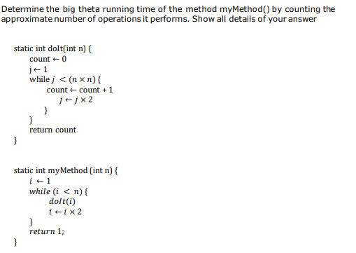 Determine the big theta running time of the method myMethod() by counting the
approximate number of operations it performs. Show all details of your answer
static int dolt(int n) {
count + 0
j+1
while j < (n x n) {
count e count + 1
j+jx2
}
return count
static int myMethod (int n) {
i +1
while (i < n){
dolt(i)
ieix2
}
return 1;
