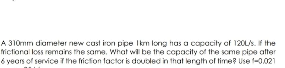 A 310mm diameter new cast iron pipe 1km long has a capacity of 120L/s. If the
frictional loss remains the same. What will be the capacity of the same pipe after
6 years of service if the friction factor is doubled in that length of time? Use f=0.021
