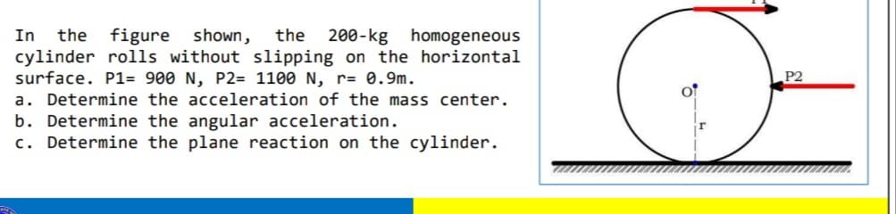 In the figure shown, the 200-kg homogeneous
cylinder rolls without slipping on the horizontal
surface. P1= 900 N, P2= 1100 N, r= 0.9m.
a. Determine the acceleration of the mass center.
b. Determine the angular acceleration.
c. Determine the plane reaction on the cylinder.
P2