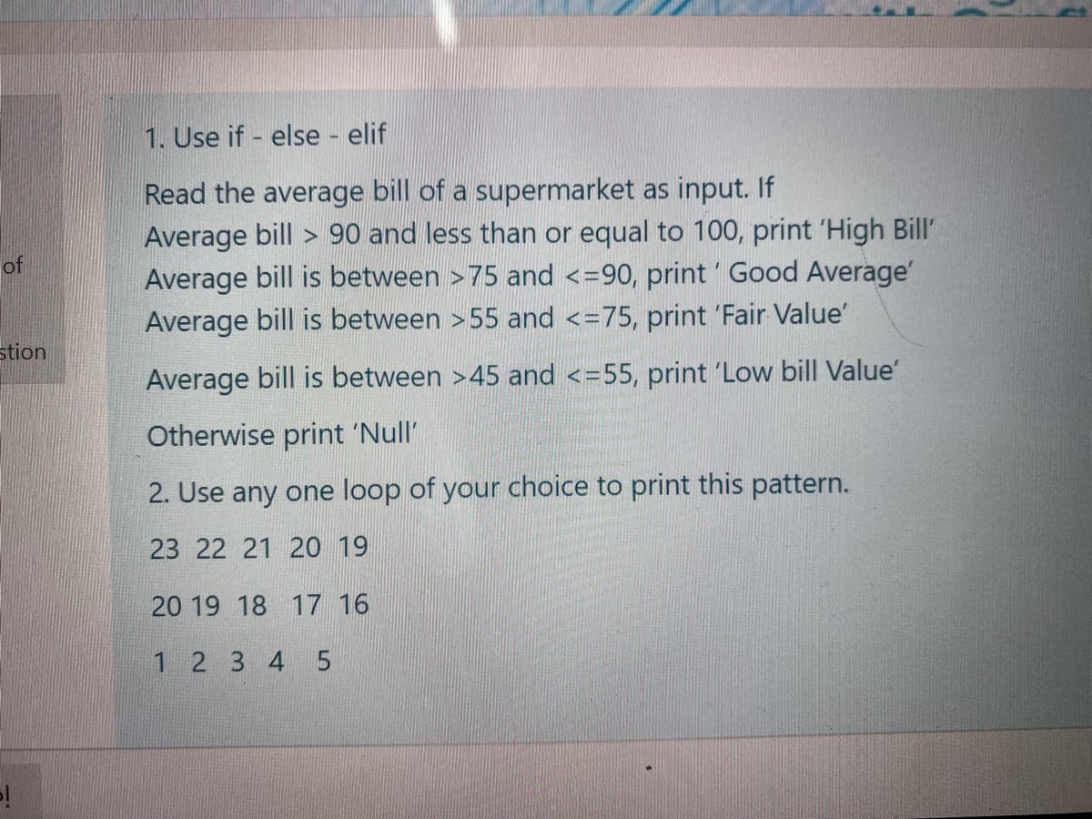 1. Use if - else elif
Read the average bill of a supermarket as input. If
Average bill > 90 and less than or equal to 100, print 'High Bill'
Average bill is between >75 and <=90, print' Good Average'
Average bill is between >55 and <=75, print 'Fair Value'
of
stion
Average bill is between >45 and <=55, print 'Low bill Value'
Otherwise print 'Null'
2. Use any one loop of your choice to print this pattern.
23 22 21 20 19
20 19 18 17 16
1 2 3 4 5
