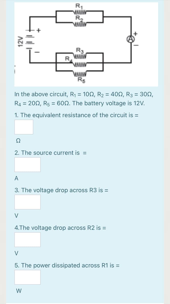 R1
R5
In the above circuit, R1 = 102, R2 = 400, R3 = 30N,
R4 = 202, R5 = 60N. The battery voltage is 12V.
1. The equivalent resistance of the circuit is =
Ω
2. The source current is =
A
3. The voltage drop across R3 is =
V
4.The voltage drop across R2 is =
V
5. The power dissipated across R1 is =
W
12V
