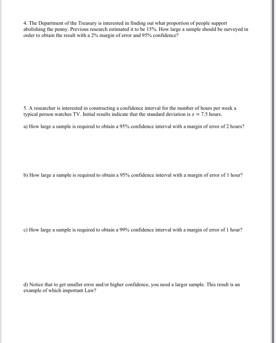 4. The Department of the Treasury is interested in finding out what proportion of people support
abolishing the penny. Previous research estimated it to be 15%. How large a sample should be surveyed in
order to obtain the result with a 2% margin of error and 95% confidence?
5. A researcher is interested in constructing a confidence interval for the number of hours per week a
typical person watches TV. Initial results indicate that the standard deviation is s = 7.5 hours.
a) How large a sample is required to obtain a 95% confidence interval with a margin of error of 2 hours?
b) How large a sample is required to obtain a 95% confidence interval with a margin of error of 1 hour?
c) How large a sample is required to obtain a 99% confidence interval with a margin of error of 1 hour?
d) Notice that to get smaller error and/or higher confidence, you need a larger sample. This result is an
example of which important Law?
