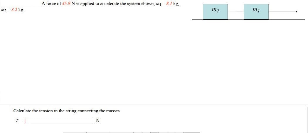 A force of 45.9 N is applied to accelerate the system shown, m1 = 8.1 kg,
m2 = 3.2 kg.
m2
m1
Calculate the tension in the string connecting the masses.
T=
N
