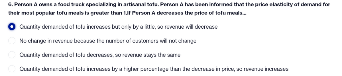 6. Person A owns a food truck specializing in artisanal tofu. Person A has been informed that the price elasticity of demand for
their most popular tofu meals is greater than 1.If Person A decreases the price of tofu meals...
Quantity demanded of tofu increases but only by a little, so revenue will decrease
No change in revenue because the number of customers will not change
Quantity demanded of tofu decreases, so revenue stays the same
Quantity demanded of tofu increases by a higher percentage than the decrease in price, so revenue increases