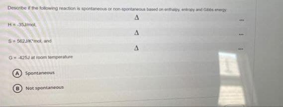 Describe if the following reaction is spontaneous or non-spontaneous based on enthalpy, entropy and Gibbs energy
Δ
H = -35J/mol,
S=562J/K"mol, and
G= 425J at room temperature
A Spontaneous
B) Not spontaneous