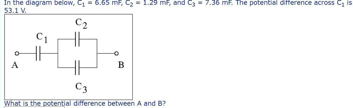 In the diagram below, C₁ = 6.65 mF, C₂ = 1.29 mF, and C3 = 7.36 mF. The potential difference across C₁ is
53.1 V.
C2
C₁
O
A
B
C3
What is the potential difference between A and B?