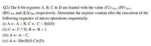 Q2) The 8-bit registers A, B, C & D are loaded with the value (F2) (FF) bers
(B9) hex and (EA) hex respectively. Determine the register content after the execution of the
following sequence of micro-operations sequentially.
(i) A A+B.CC +Shl(D)
(ii) C C^D, B+B+1.
(iii) A-A-C.
(iv) A← Shr(B) Cir(D)