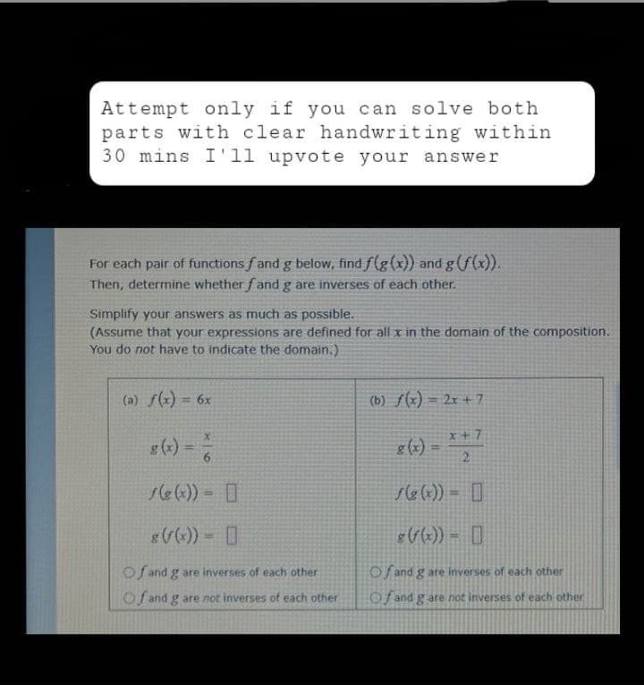 Attempt only if you can solve both
parts with clear handwriting within
30 mins I'11 upvote your answer
For each pair of functions f and g below, find f(g(x)) and g (f(x)).
Then, determine whether fand g are inverses of each other.
Simplify your answers as much as possible.
(Assume that your expressions are defined for all x in the domain of the composition.
You do not have to indicate the domain.).
(a) f(x) = 6x
(b) f(x) = 2x + 7
x+7
g(x) = * +²
6
2
f(g(x)) =
f(g(x)) =
8 (f(x)) = [
g (f(x)) =
Of and g are inverses of each other
Of and g are inverses of each other
Of and g are not inverses of each other
Of and g are not inverses of each other