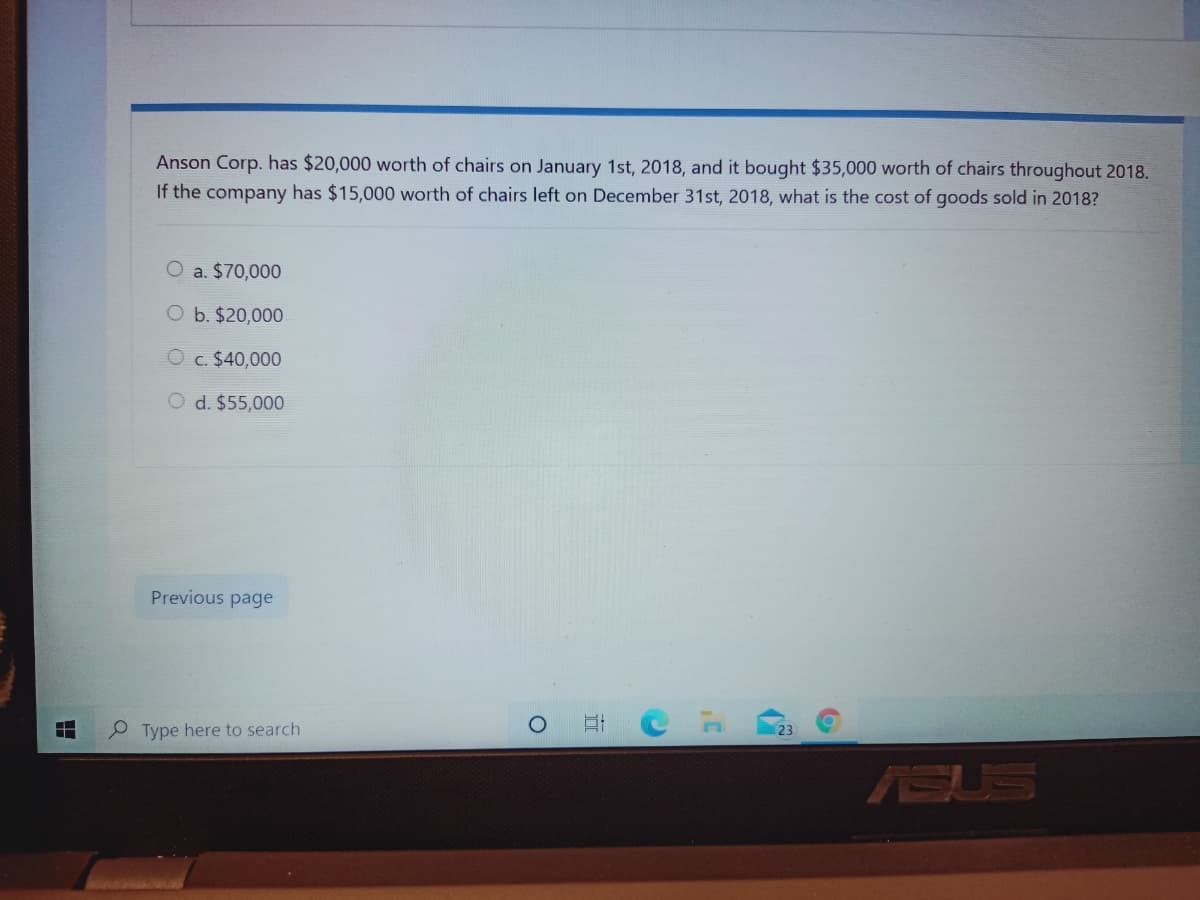 Anson Corp. has $20,000 worth of chairs on January 1st, 2018, and it bought $35,000 worth of chairs throughout 2018.
If the company has $15,000 worth of chairs left on December 31st, 2018, what is the cost of goods sold in 2018?
O a. $70,000
b. $20,000
O c. $40,000
d. $55,000
Previous page
O Type here to search
(23
ASUS
