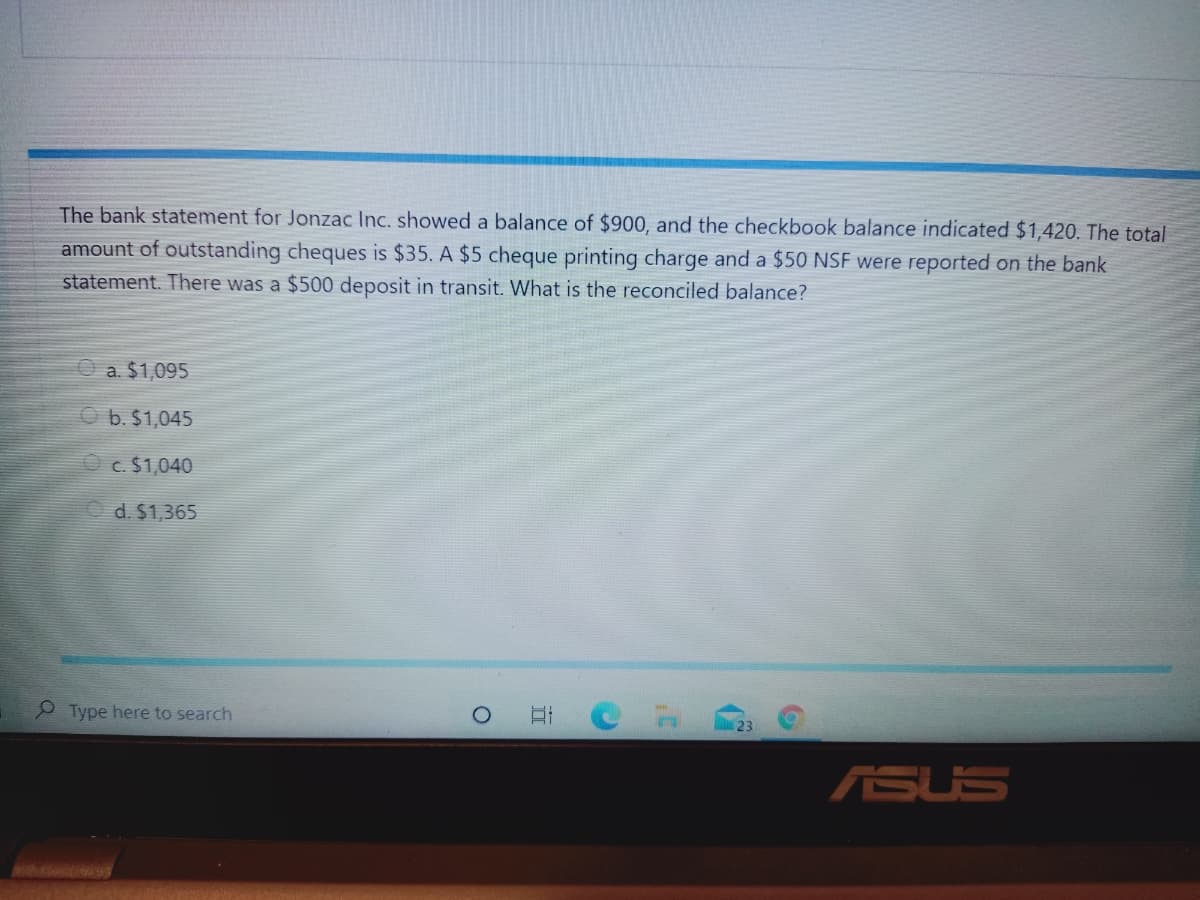 The bank statement for Jonzac Inc. showed a balance of $900, and the checkbook balance indicated $1,420. The total
amount of outstanding cheques is $35. A $5 cheque printing charge and a $50 NSF were reported on the bank
statement. There was a $500 deposit in transit. What is the reconciled balance?
a. $1,095
b. $1,045
O c. $1,040
d. $1,365
P Type here to search
ASUS
