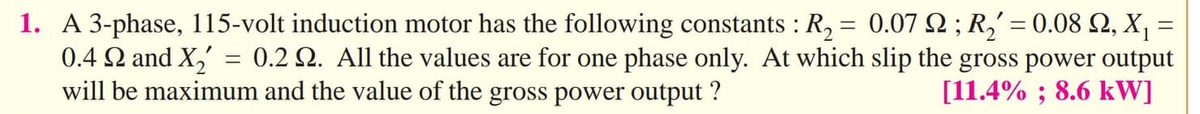 1. A 3-phase, 115-volt induction motor has the following constants : R, = 0.07 2 ; R,' = 0.08 2, X, =
0.4 Q and X,' = 0.2 2. All the values are for one phase only. At which slip the gross power output
will be maximum and the value of the gross power output ?
[11.4% ; 8.6 kW]
