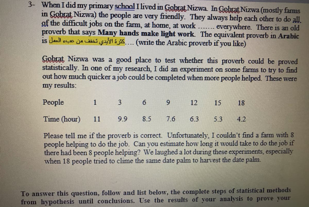 3- When I did my primary schnal I lived in Gobrat Nizwa In Gohrat Nizwa (mostly farms
in Gobrat Nizwa) the people are very friendly. They always help each other to do all
of the difficult jobs on the fam, at home, at work
proverb that says Many hands make light work The equivalent proverb in Arabic
is de a jue w 5. (write the Arabic proverb if you like)
everywhere. There is an old
Gobrat Nizwa was a good place to test whether this proverb could be proved
statistically. In one of my research, I did an experiment on some farms to try to find
out how much quicker a job could be completed when more people helped. These were
my results:
People
1
6.
6.
12
15
18
Time (hour)
11
9.9
8.5
7.6
6.3
5.3
4.2
Please tell me if the proverb is correct. Unfortunately, I couldn't find a farm with 8
people helping to do the job. Can you estimate how long it would take to do the job if
there had been 8 people helping? We laughed a lot during these experiments, especially
when 18 people tried to clime the same date palm to harvest the date palm.
To answer this question, follow and list below, the complete steps of statistical methods
from hypothesis until conclusions. Use the results of your analysis to prove your
