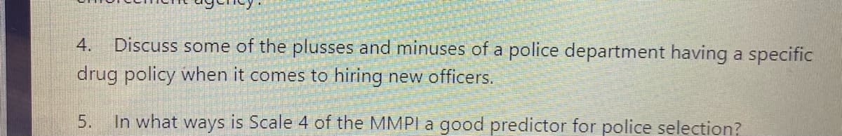 4.
Discuss some of the plusses and minuses of a police department having a specific
drug policy when it comes to hiring new officers.
5.
In what ways is Scale 4 of the MMPI a good predictor for police selection?
