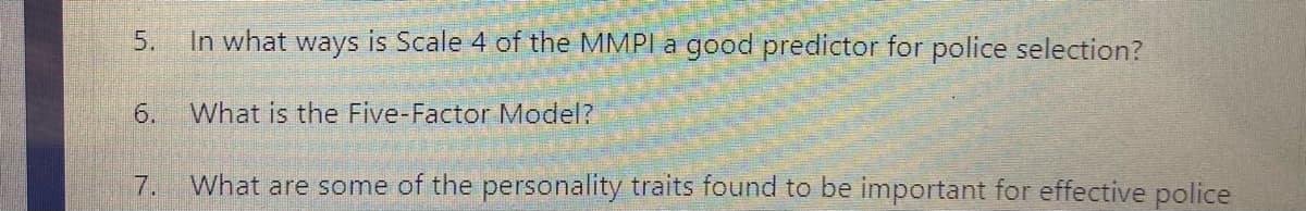 5.
In what ways is Scale 4 of the MMPI a good predictor for police selection?
6.
What is the Five-Factor Model?
7.
What are some of the personality traits found to be important for effective police
