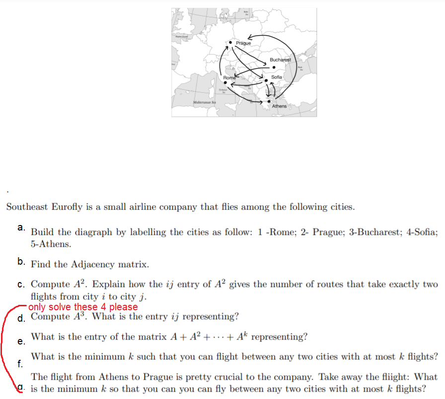 Prague
Bucharest
Rome
Sofia
Medterraan Sa
Athens
Southeast Eurofly is a small airline company that flies among the following cities.
а.
Build the diagraph by labelling the cities as follow: 1 -Rome; 2- Prague; 3-Bucharest; 4-Sofia;
5-Athens.
b. Find the Adjacency matrix.
c. Compute A². Explain how the ij entry of A² gives the number of routes that take exactly two
flights from city i to city j.
only solve these 4 please
d. Compute A³. What is the entry ij representing?
What is the entry of the matrix A+ A² + · .. + Ak representing?
е.
What is the minimum k such that you can flight between any two cities with at most k flights?
f.
The flight from Athens to Prague is pretty crucial to the company. Take away the fliight: What
e is the minimum k so that you can you can fly between any two cities with at most k flights?
