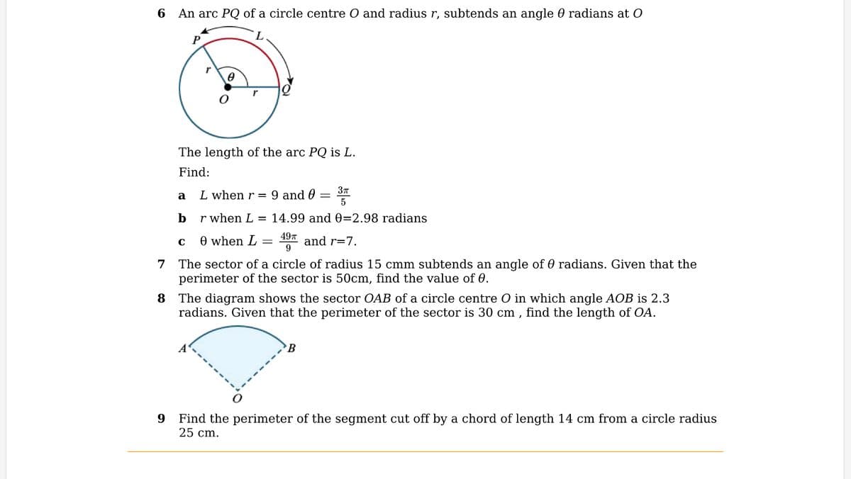 6 An arc PQ of a circle centre O and radius r, subtends an angle 0 radians at O
a
P
b
r
The length of the arc PQ is L.
Find:
C
0
1
L when r =
r when L
14.99 and 0=2.98 radians
49T
9
and r=7.
7
The sector of a circle of radius 15 cmm subtends an angle of radians. Given that the
perimeter of the sector is 50cm, find the value of 0.
0 when L
9 and 0
=
3π
5
8
The diagram shows the sector OAB of a circle centre O in which angle AOB is 2.3
radians. Given that the perimeter of the sector is 30 cm, find the length of OA.
B
9 Find the perimeter of the segment cut off by a chord of length 14 cm from a circle radius
25 cm.