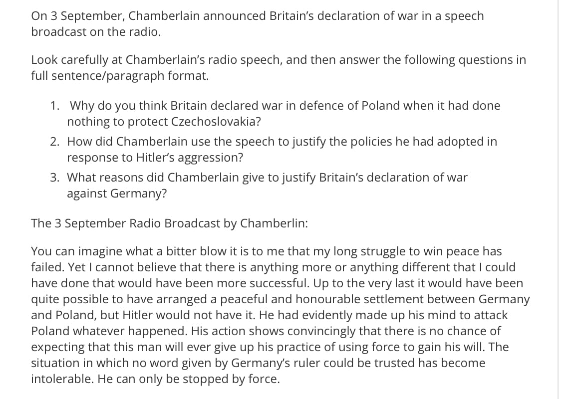 On 3 September, Chamberlain announced Britain's declaration of war in a speech
broadcast on the radio.
Look carefully at Chamberlain's radio speech, and then answer the following questions in
full sentence/paragraph format.
1. Why do you think Britain declared war in defence of Poland when it had done
nothing to protect Czechoslovakia?
2. How did Chamberlain use the speech to justify the policies he had adopted in
response to Hitler's aggression?
3. What reasons did Chamberlain give to justify Britain's declaration of war
against Germany?
The 3 September Radio Broadcast by Chamberlin:
You can imagine what a bitter blow it is to me that my long struggle to win peace has
failed. Yet I cannot believe that there is anything more or anything different that I could
have done that would have been more successful. Up to the very last it would have been
quite possible to have arranged a peaceful and honourable settlement between Germany
and Poland, but Hitler would not have it. He had evidently made up his mind to attack
Poland whatever happened. His action shows convincingly that there is no chance of
expecting that this man will ever give up his practice of using force to gain his will. The
situation in which no word given by Germany's ruler could be trusted has become
intolerable. He can only be stopped by force.