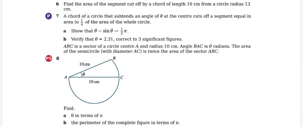 P
6 Find the area of the segment cut off by a chord of length 10 cm from a circle radius 13
cm.
7
A chord of a circle that subtends an angle of at the centre cuts off a segment equal in
area to of the area of the whole circle.
a Show that - sin
Verify that 0
2.31, correct to 3 significant figures.
ABC is a sector of a circle centre A and radius 10 cm. Angle BAC is ℗ radians. The area
of the semicircle (with diameter AC) is twice the area of the sector ABC.
PS 8
Find:
a
b
10 cm
0
10 cm
= ·π.
B
C
0 in terms of I
the perimeter of the complete figure in terms of è.