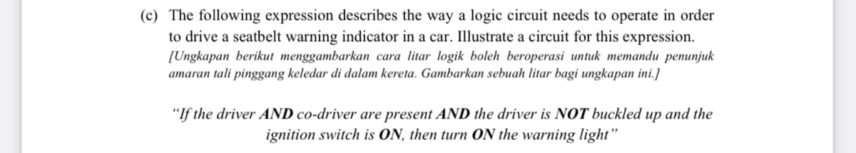 (c) The following expression describes the way a logic circuit needs to operate in order
to drive a seatbelt warning indicator in a car. Illustrate a circuit for this expression.
[Ungkapan berikut menggambarkan cara litar logik boleh beroperasi untuk memandu penunjuk
amaran tali pinggang keledar di dalam kereta. Gambarkan sebuah litar bagi ungkapan ini.]
"If the driver AND co-driver are present AND the driver is NOT buckled up and the
ignition switch is ON, then turn ON the warning light"
