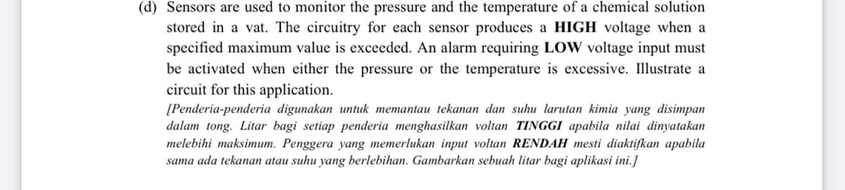 (d) Sensors are used to monitor the pressure and the temperature of a chemical solution
stored in a vat. The circuitry for each sensor produces a HIGH voltage when a
specified maximum value is exceeded. An alarm requiring LOW voltage input must
be activated when either the pressure or the temperature is excessive. Illustrate a
circuit for this application.
[Penderia-penderia digunakan untuk memantau tekanan dan suhu larutan kimia yang disimpan
dalam tong. Litar bagi setiap penderia menghasilkan voltan TINGGI apabila nilai dinyatakan
melebihi maksimum. Penggera yang memerlukan input voltan RENDAH mesti diaktifkan apabila
sama ada tekanan atau suhu yang berlebihan. Gambarkan sebuah litar bagi aplikasi ini.]
